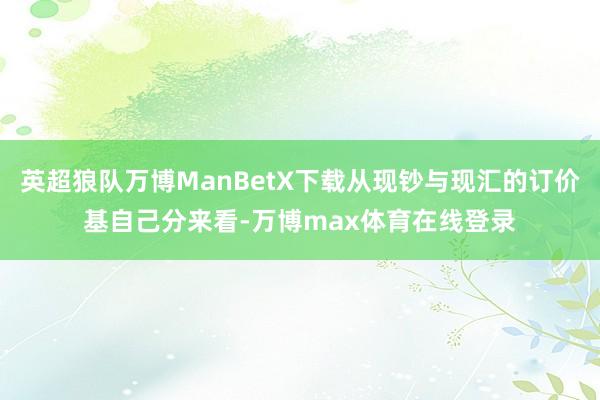 英超狼队万博ManBetX下载从现钞与现汇的订价基自己分来看-万博max体育在线登录