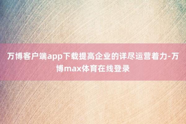 万博客户端app下载提高企业的详尽运营着力-万博max体育在线登录