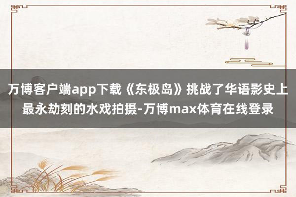 万博客户端app下载《东极岛》挑战了华语影史上最永劫刻的水戏拍摄-万博max体育在线登录