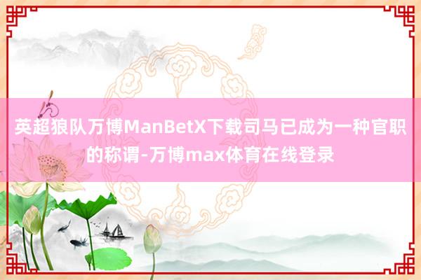 英超狼队万博ManBetX下载司马已成为一种官职的称谓-万博max体育在线登录