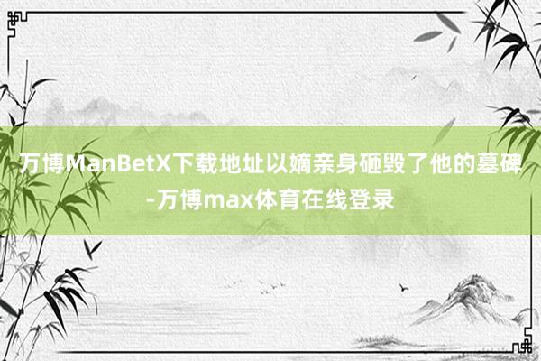 万博ManBetX下载地址以嫡亲身砸毁了他的墓碑-万博max体育在线登录