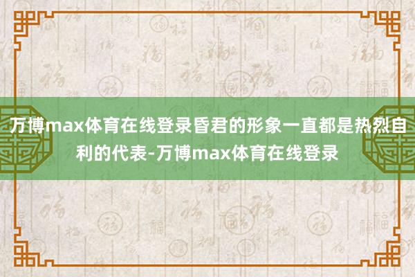 万博max体育在线登录昏君的形象一直都是热烈自利的代表-万博max体育在线登录