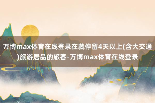 万博max体育在线登录在藏停留4天以上(含大交通)旅游居品的旅客-万博max体育在线登录