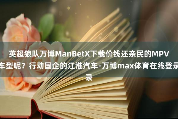 英超狼队万博ManBetX下载价钱还亲民的MPV车型呢？行动国企的江淮汽车-万博max体育在线登录