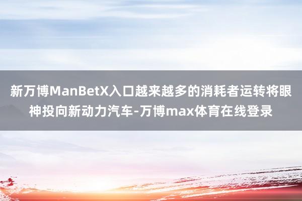 新万博ManBetX入口越来越多的消耗者运转将眼神投向新动力汽车-万博max体育在线登录
