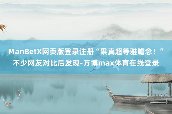 ManBetX网页版登录注册“果真超等雅瞻念！”不少网友对比后发现-万博max体育在线登录