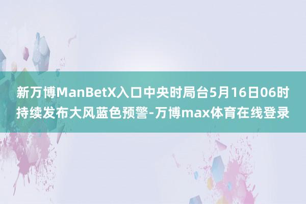 新万博ManBetX入口中央时局台5月16日06时持续发布大风蓝色预警-万博max体育在线登录