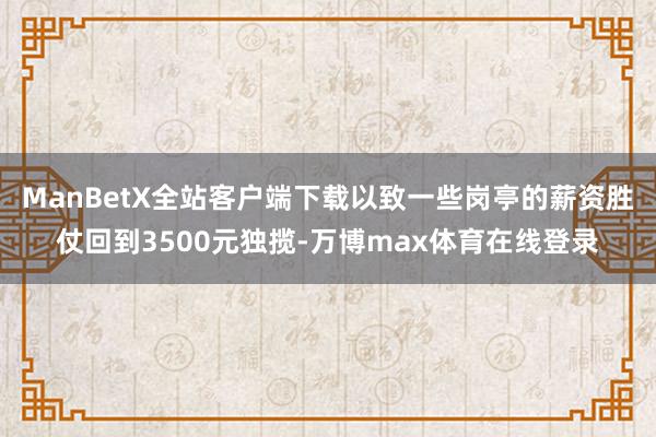 ManBetX全站客户端下载以致一些岗亭的薪资胜仗回到3500元独揽-万博max体育在线登录