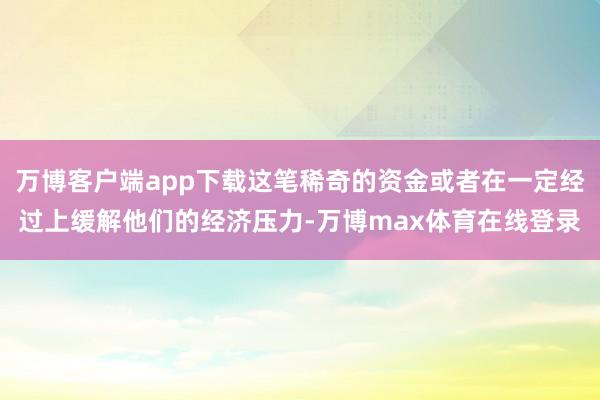 万博客户端app下载这笔稀奇的资金或者在一定经过上缓解他们的经济压力-万博max体育在线登录