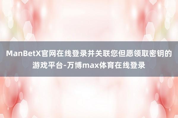 ManBetX官网在线登录并关联您但愿领取密钥的游戏平台-万博max体育在线登录