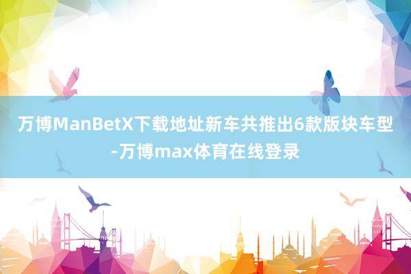 万博ManBetX下载地址新车共推出6款版块车型-万博max体育在线登录