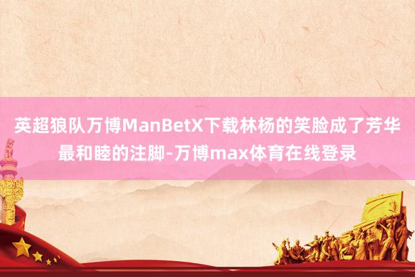 英超狼队万博ManBetX下载林杨的笑脸成了芳华最和睦的注脚-万博max体育在线登录