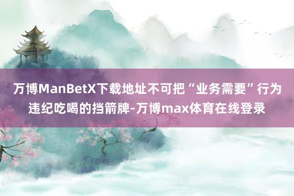 万博ManBetX下载地址不可把“业务需要”行为违纪吃喝的挡箭牌-万博max体育在线登录