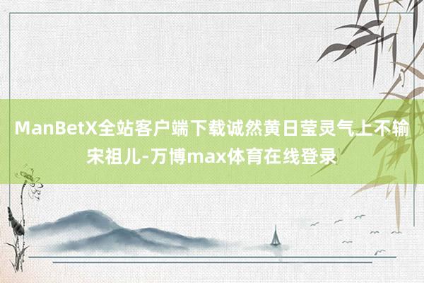 ManBetX全站客户端下载诚然黄日莹灵气上不输宋祖儿-万博max体育在线登录