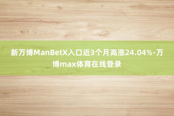 新万博ManBetX入口近3个月高涨24.04%-万博max体育在线登录