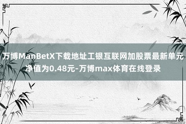 万博ManBetX下载地址工银互联网加股票最新单元净值为0.48元-万博max体育在线登录