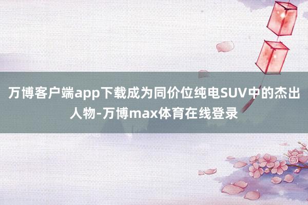万博客户端app下载成为同价位纯电SUV中的杰出人物-万博max体育在线登录