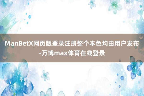 ManBetX网页版登录注册整个本色均由用户发布-万博max体育在线登录