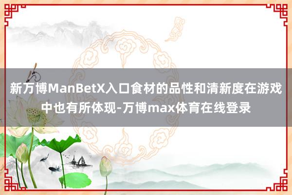 新万博ManBetX入口食材的品性和清新度在游戏中也有所体现-万博max体育在线登录