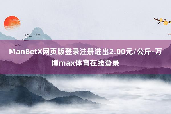 ManBetX网页版登录注册进出2.00元/公斤-万博max体育在线登录
