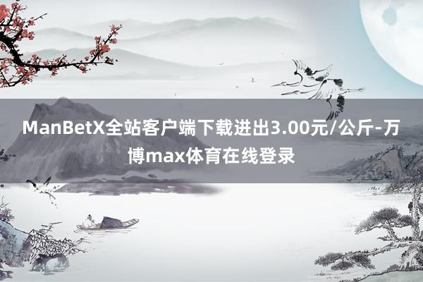 ManBetX全站客户端下载进出3.00元/公斤-万博max体育在线登录