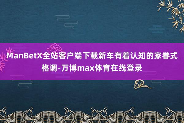 ManBetX全站客户端下载新车有着认知的家眷式格调-万博max体育在线登录