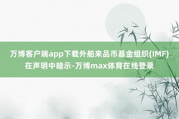 万博客户端app下载外舶来品币基金组织(IMF)在声明中暗示-万博max体育在线登录