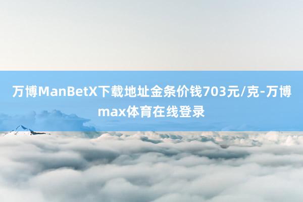 万博ManBetX下载地址金条价钱703元/克-万博max体育在线登录
