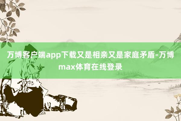万博客户端app下载又是相亲又是家庭矛盾-万博max体育在线登录