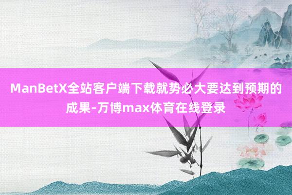 ManBetX全站客户端下载就势必大要达到预期的成果-万博max体育在线登录
