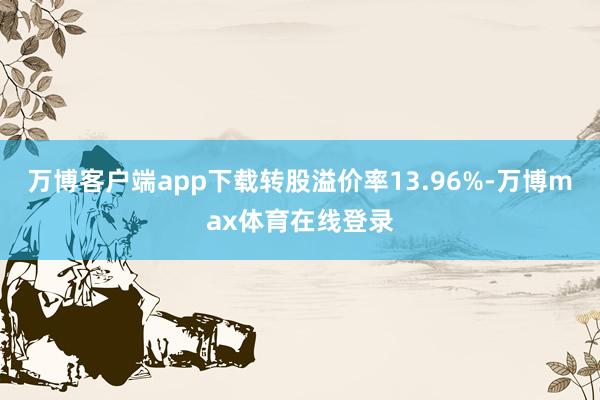 万博客户端app下载转股溢价率13.96%-万博max体育在线登录