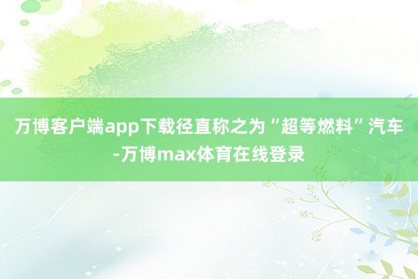 万博客户端app下载径直称之为“超等燃料”汽车-万博max体育在线登录