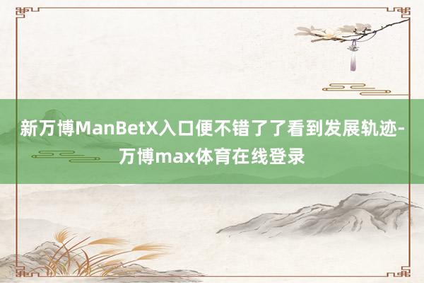 新万博ManBetX入口便不错了了看到发展轨迹-万博max体育在线登录