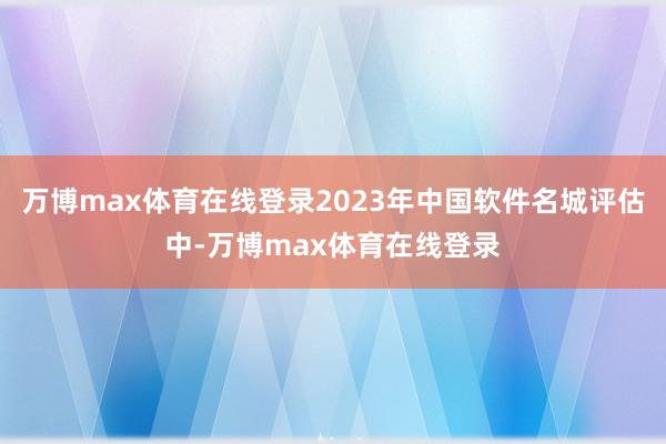 万博max体育在线登录2023年中国软件名城评估中-万博max体育在线登录
