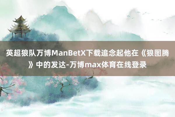 英超狼队万博ManBetX下载追念起他在《狼图腾》中的发达-万博max体育在线登录