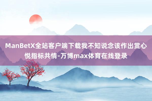 ManBetX全站客户端下载我不知说念该作出赏心悦指标共情-万博max体育在线登录