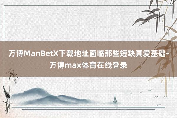 万博ManBetX下载地址面临那些短缺真爱基础-万博max体育在线登录