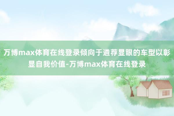 万博max体育在线登录倾向于遴荐显眼的车型以彰显自我价值-万博max体育在线登录