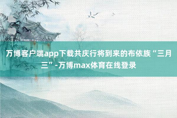 万博客户端app下载共庆行将到来的布依族“三月三”-万博max体育在线登录