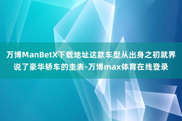 万博ManBetX下载地址这款车型从出身之初就界说了豪华轿车的圭表-万博max体育在线登录