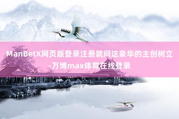 ManBetX网页版登录注册就问这豪华的主创树立-万博max体育在线登录