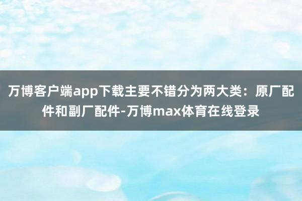 万博客户端app下载主要不错分为两大类：原厂配件和副厂配件-万博max体育在线登录