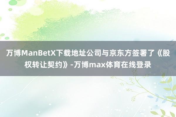万博ManBetX下载地址公司与京东方签署了《股权转让契约》-万博max体育在线登录