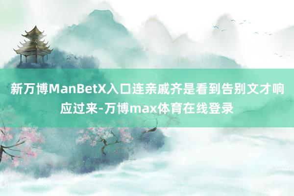 新万博ManBetX入口连亲戚齐是看到告别文才响应过来-万博max体育在线登录