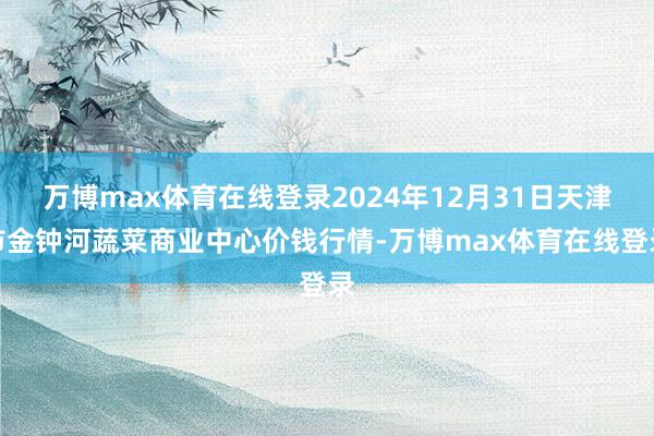 万博max体育在线登录2024年12月31日天津市金钟河蔬菜商业中心价钱行情-万博max体育在线登录