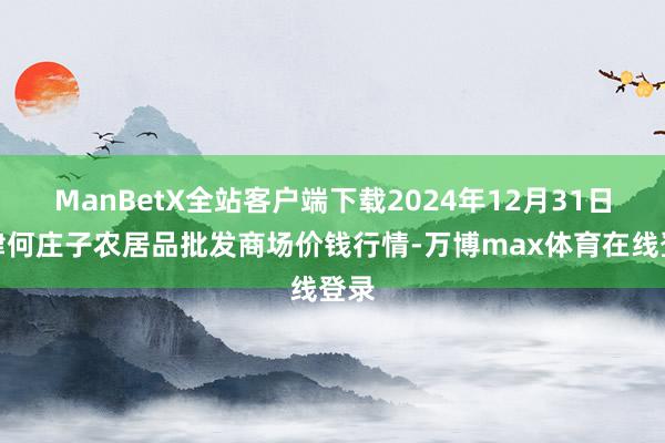ManBetX全站客户端下载2024年12月31日天津何庄子农居品批发商场价钱行情-万博max体育在线登录