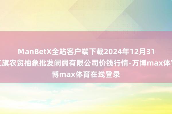 ManBetX全站客户端下载2024年12月31日天津市红旗农贸抽象批发阛阓有限公司价钱行情-万博max体育在线登录