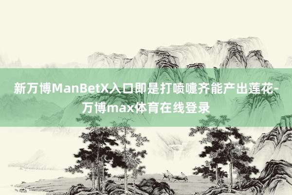 新万博ManBetX入口即是打喷嚏齐能产出莲花-万博max体育在线登录