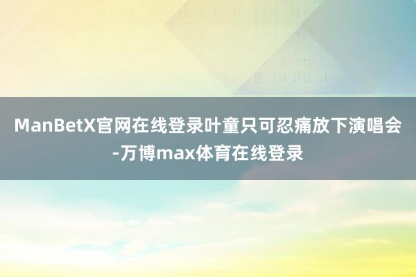 ManBetX官网在线登录叶童只可忍痛放下演唱会-万博max体育在线登录