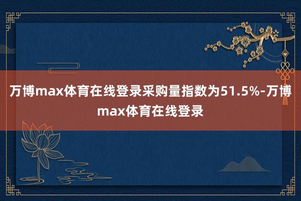 万博max体育在线登录采购量指数为51.5%-万博max体育在线登录